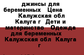 джинсы для беременных › Цена ­ 1 000 - Калужская обл., Калуга г. Дети и материнство » Одежда для беременных   . Калужская обл.,Калуга г.